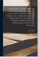A Sermon Occasioned by the Death of Mrs. Sarah Gill, Late Consort to Mr. Moses Gill, Merchant, and Preached at the South-Church in Boston the Lord's-D