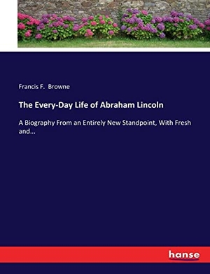 Browne, Francis F.. The Every-Day Life of Abraham Lincoln - A Biography From an Entirely New Standpoint, With Fresh and.... hansebooks, 2017.