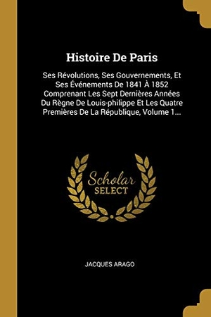 Arago, Jacques. Histoire De Paris - Ses Révolutions, Ses Gouvernements, Et Ses Événements De 1841 À 1852 Comprenant Les Sept Dernières Années Du Règne De Louis-philippe Et Les Quatre Premières De La République, Volume 1.... Creative Media Partners, LLC, 2018.