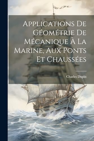 Dupin, Charles. Applications De Géométrie De Mécanique À La Marine, Aux Ponts Et Chaussées. Creative Media Partners, LLC, 2023.