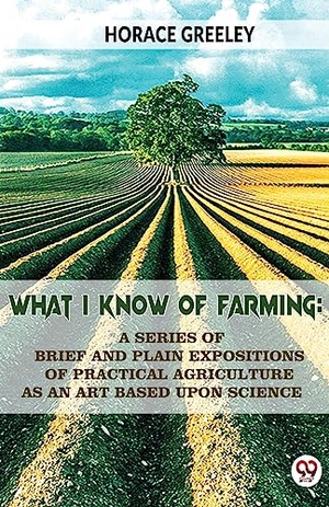 Greeley, Horace. What I Know Of Farming - A Series Of Brief And Plain Expositions Of Practical Agriculture As An Art Based Upon Science. Repro India Limited, 2023.