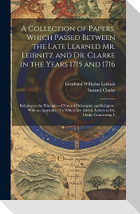 A Collection of Papers, Which Passed Between the Late Learned Mr. Leibnitz and Dr. Clarke in the Years 1715 and 1716: Relating to the Principles of Na