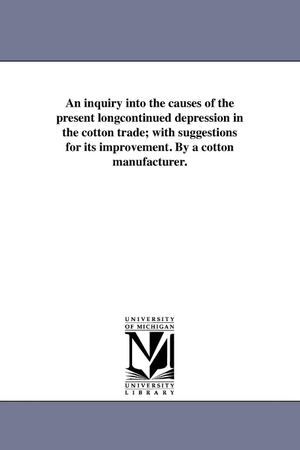 Hoyle, William. An inquiry into the causes of the present longcontinued depression in the cotton trade; with suggestions for its improvement. By a cotton manufacturer.. Regents of Univ of Mi, Scholarly Publishing Office, 2011.
