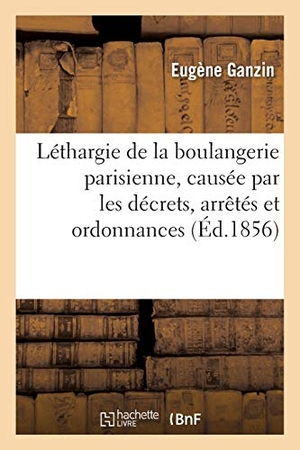 Ganzin. Léthargie de la Boulangerie Parisienne, Causée Par Les Décrets, Arrêtés Et Ordonnances: Qui En Constituent Le Privilège. Hachette Livre - BNF, 2016.