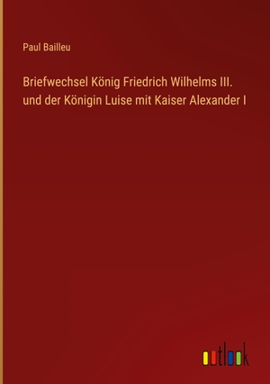 Bailleu, Paul. Briefwechsel König Friedrich Wilhelms III. und der Königin Luise mit Kaiser Alexander I. Outlook Verlag, 2022.