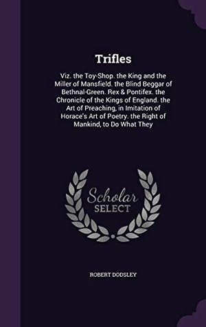 Dodsley, Robert. Trifles: Viz. the Toy-Shop. the King and the Miller of Mansfield. the Blind Beggar of Bethnal-Green. Rex & Pontifex. the Chroni. Touchladybirdlucky Studios, 2015.