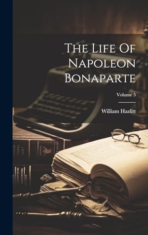Hazlitt, William. The Life Of Napoleon Bonaparte; Volume 5. Legare Street Press, 2023.