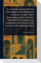A Concise Account of the Principal Works in Stained Glass That Have Been Executed by Thomas Willement of London, Fellow of the Society of Antiquaries