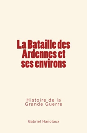 Hanotaux, Gabriel. La Bataille Des Ardennes Et Ses Environs - Histoire de la Grande Guerre. Editions Le Mono, 2016.