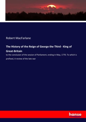 Macfarlane, Robert. The History of the Reign of George the Third - King of Great-Britain - to the conclusion of the session of Parliament, ending in May, 1770. To which is prefixed, A review of the late war. hansebooks, 2020.