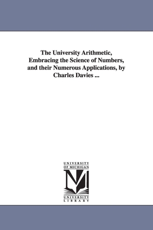 Davies, Charles. The University Arithmetic, Embracing the Science of Numbers, and their Numerous Applications, by Charles Davies .... Regents of Univ of Mi, Scholarly Publishing Office, 2006.
