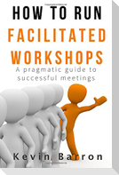 How To Run Facilitated Workshops: A Pragmatic Guide To Successful Meetings