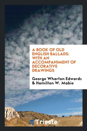 Edwards, George Wharton / Hamilton W. Mabie. A Book of Old English Ballads - With an Accompaniment of Decorative Drawings. Trieste Publishing, 2017.