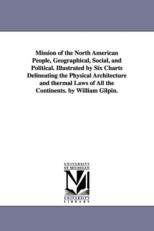 Gilpin, William. Mission of the North American People, Geographical, Social, and Political. Illustrated by Six Charts Delineating the Physical Architecture and thermal Laws of All the Continents. by William Gilpin.. Regents of Univ of Mi, Scholarly Publishing Office, 2006.