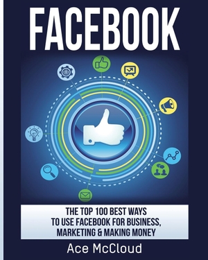 Mccloud, Ace. Facebook - The Top 100 Best Ways To Use Facebook For Business, Marketing, & Making Money. Pro Mastery Publishing, 2017.