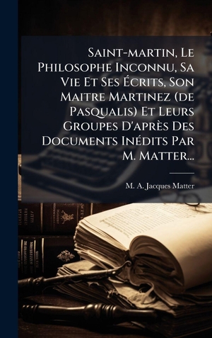 Saint-martin, Le Philosophe Inconnu, Sa Vie Et Ses Ãcrits, Son Maitre Martinez (de Pasqualis) Et Leurs Groupes D'aprÃ¨s Des Documents InÃ(c)dits Par M. Matter.... Tradd Street Press, 2025.