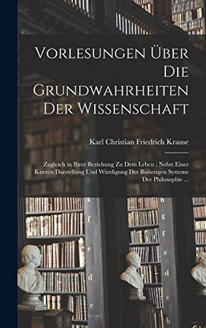 Krause, Karl Christian Friedrich. Vorlesungen Über Die Grundwahrheiten Der Wissenschaft - Zugleich in Ihrer Beziehung Zu Dem Leben; Nebst Einer Kurzen Darstellung Und Würdigung Der Bisherigen Systeme Der Philosophie .... Creative Media Partners, LLC, 2022.