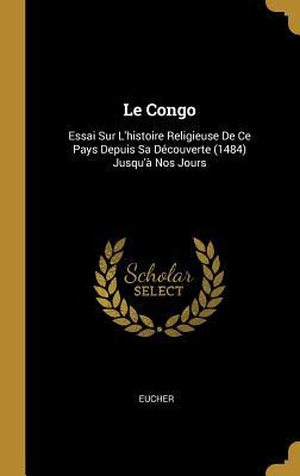 Eucher. Le Congo: Essai Sur L'histoire Religieuse De Ce Pays Depuis Sa Découverte (1484) Jusqu'à Nos Jours. Creative Media Partners, LLC, 2018.