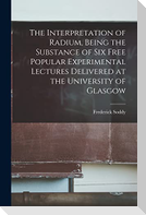 The Interpretation of Radium, Being the Substance of six Free Popular Experimental Lectures Delivered at the University of Glasgow