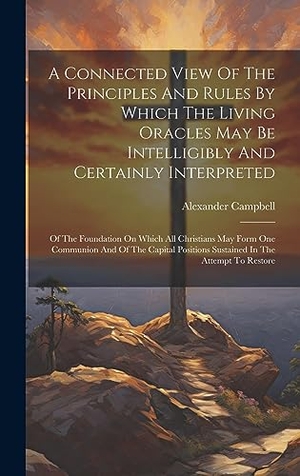 Campbell, Alexander. A Connected View Of The Principles And Rules By Which The Living Oracles May Be Intelligibly And Certainly Interpreted - Of The Foundation On Which All Christians May Form One Communion And Of The Capital Positions Sustained In The Attempt To Restore. Tradd Street Press, 2023.