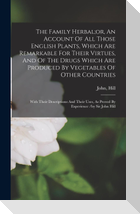 The Family Herbal;or, An Account Of All Those English Plants, Which Are Remarkable For Their Virtues, And Of The Drugs Which Are Produced By Vegetables Of Other Countries; With Their Descriptions And Their Uses, As Proved By Experience /by Sir John Hill