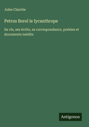 Claretie, Jules. Petrus Borel le lycanthrope - Sa vie, ses écrits, sa correspondance, poésies et documents inédits. Antigonos Verlag, 2025.