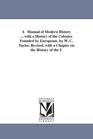 Taylor, William Cooke / W C Taylor. A Manual of Modern History ... with a History of the Colonies Founded by Europeans. by W. C. Taylor. Revised, with a Chapter on the History of the U. Regents of Univ of Mi, Scholarly Publishing Office, 2006.