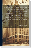 An Inquiry Concerning the Rise and Progress, the Redemption and Present State, and the Management, of the National Debt of Great Britain and Ireland