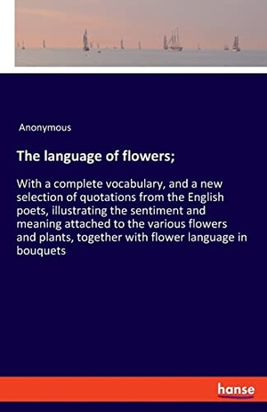 Anonymous. The language of flowers; - With a complete vocabulary, and a new selection of quotations from the English poets, illustrating the sentiment and meaning attached to the various flowers and plants, together with flower language in bouquets. hansebooks, 2022.