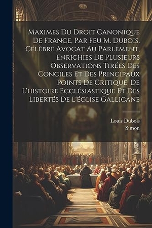 Dubois, Louis / Simon. Maximes Du Droit Canonique De France, Par Feu M. Dubois, Célèbre Avocat Au Parlement, Enrichies De Plusieurs Observations Tirées Des Conciles Et Des Principaux Points De Critique, De L'histoire Ecclésiastique Et Des Libertés De L'église Gallicane. Creative Media Partners, LLC, 2023.