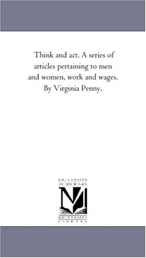 Penny, Virginia. Think and Act. A Series of Articles Pertaining to Men and Women, Work and Wages. by Virginia Penny.. Regents of Univ of Mi, Scholarly Publishing Office, 2006.