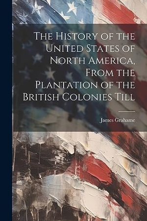Grahame, James. The History of the United States of North America, From the Plantation of the British Colonies Till. Creative Media Partners, LLC, 2023.