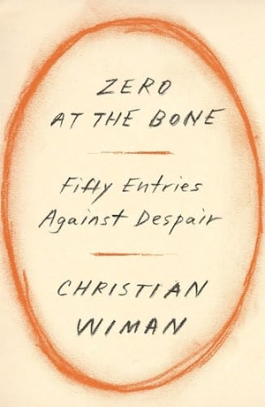 Wiman, Christian. Zero at the Bone - Fifty Entries Against Despair. Farrar, Straus and Giroux, 2023.