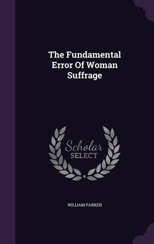 Parker, William. The Fundamental Error Of Woman Suffrage. LIGHTNING SOURCE INC, 2015.