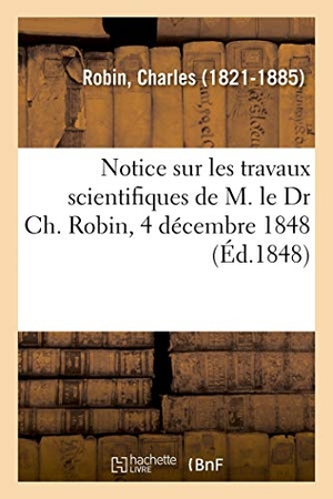 Robin-C. Notice sur les travaux scientifiques de M. le Dr Ch. Robin, 4 décembre 1848. Hachette Livre, 2018.