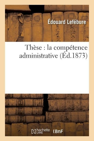 Lefébure. Thèse: La Compétence Administrative. Hachette Livre - BNF, 2016.