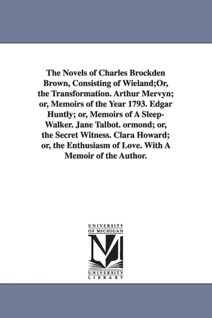 Brown, Charles Brockden. The Novels of Charles Brockden Brown, Consisting of Wieland;Or, the Transformation. Arthur Mervyn; or, Memoirs of the Year 1793. Edgar Huntly; or, Memoirs of A Sleep-Walker. Jane Talbot. ormond; or, the Secret Witness. Clara Howard; or, the Enthusiasm of Love.. Regents of Univ of Mi, Scholarly Publishing Office, 2006.