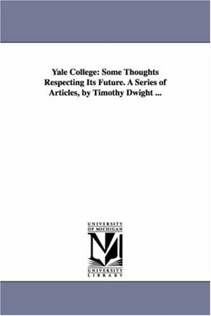 Dwight, Timothy. Yale College - Some Thoughts Respecting Its Future. A Series of Articles, by Timothy Dwight .... Regents of Univ of Mi, Scholarly Publishing Office, 2006.
