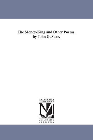 Saxe, John Godfrey. The Money-King and Other Poems. by John G. Saxe.. Regents of Univ of Mi, Scholarly Publishing Office, 2006.