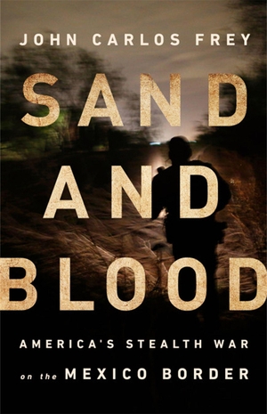 Frey, John Carlos. Sand and Blood - America's Stealth War on the Mexico Border. BOLD TYPE BOOKS, 2019.