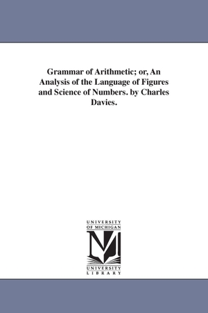 Davies, Charles. Grammar of Arithmetic; or, An Analysis of the Language of Figures and Science of Numbers. by Charles Davies.. Regents of Univ of Mi, Scholarly Publishing Office, 2006.
