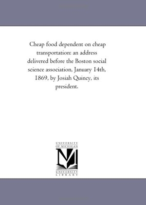 Quincy, Josiah. Cheap food dependent on cheap transportation - an address delivered before the Boston social science association, January 14th, 1869, by Josiah Quincy, its president.. Regents of Univ of Mi, Scholarly Publishing Office, 2011.