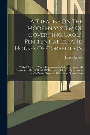 Palmer, James. A Treatise On The Modern System Of Governing Gaols, Penitentiaries, And Houses Of Correction: With A View To Moral Improvement And Reformation Of Char. Creative Media Partners, LLC, 2023.