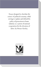 Essays Designed to Elucidate the Science of Political Economy, While Serving to Explain and Defend the Policy of Protection to Home industry As A System of National Cooperation For the Elevation of Labor. by Horace Greeley.