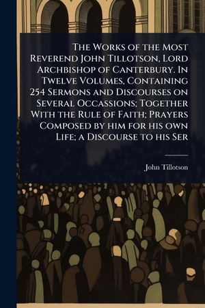 Tillotson, John. The Works of the Most Reverend John Tillotson, Lord Archbishop of Canterbury. In Twelve Volumes, Containing 254 Sermons and Discourses on Several Occassions; Together With the Rule of Faith; Prayers Composed by him for his own Life; a Discourse to his Ser. Creative Media Partners, LLC, 2025.