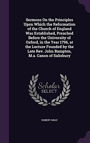 Gray, Robert. Sermons On the Principles Upon Which the Reformation of the Church of England Was Established, Preached Before the University of Oxford, in the Year 1. Inherence LLC, 2016.