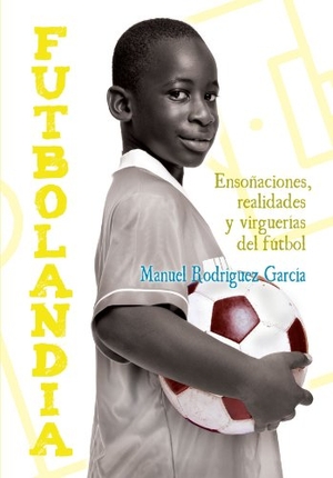 Rodríguez García, Manuel / Manuel Rodríguez García. Futbolandia : ensoñaciones, realidades y virguerías del fútbol. Ushuaia Ediciones, 2011.