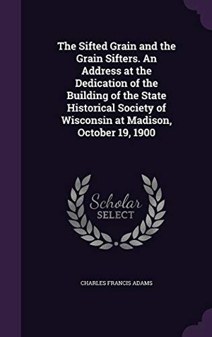 Adams, Charles Francis. The Sifted Grain and the Grain Sifters. An Address at the Dedication of the Building of the State Historical Society of Wisconsin at Madison, October. Touchladybirdlucky Studios, 2016.