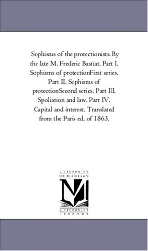 Bastiat, Frederic. Sophisms of the Protectionists. by the Late M. Frederic Bastiat. Part I. Sophisms of Protection--First Series. Part II. Sophisms of Protection--Second. Regents of Univ of Mi, Scholarly Publishing Office, 2006.