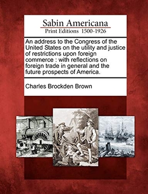 Brown, Charles Brockden. An Address to the Congress of the United States on the Utility and Justice of Restrictions Upon Foreign Commerce - With Reflections on Foreign Trade in General and the Future Prospects of America.. Gale Ecco, Sabin Americana, 2012.